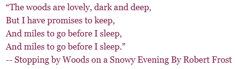 Poem by Robert Frost: "The Woods are lovely, dark and deep, But I have promises to keep, and miles to go before I sleep, And miles to go before I sleep."